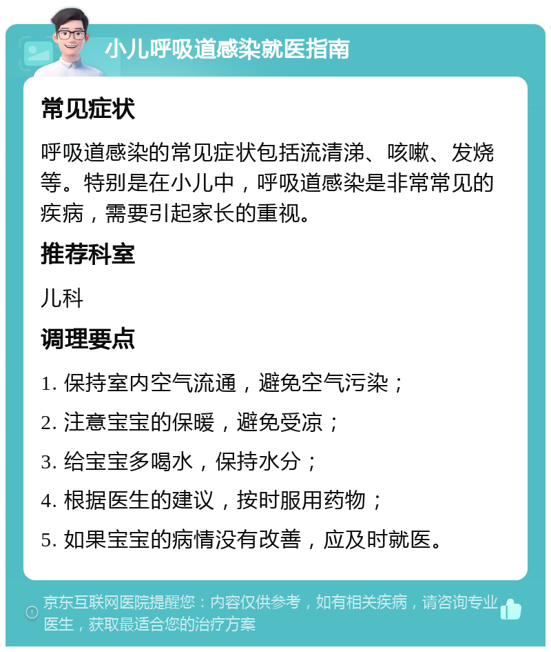 小儿呼吸道感染就医指南 常见症状 呼吸道感染的常见症状包括流清涕、咳嗽、发烧等。特别是在小儿中，呼吸道感染是非常常见的疾病，需要引起家长的重视。 推荐科室 儿科 调理要点 1. 保持室内空气流通，避免空气污染； 2. 注意宝宝的保暖，避免受凉； 3. 给宝宝多喝水，保持水分； 4. 根据医生的建议，按时服用药物； 5. 如果宝宝的病情没有改善，应及时就医。