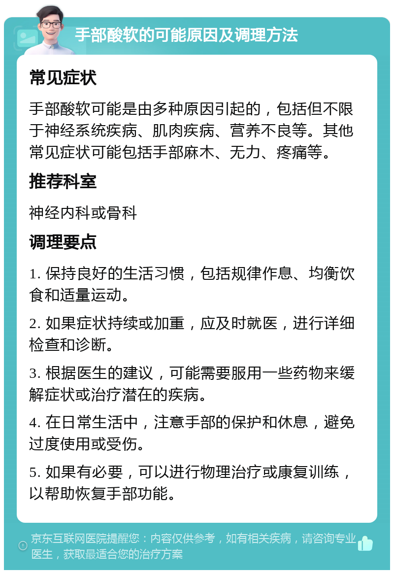 手部酸软的可能原因及调理方法 常见症状 手部酸软可能是由多种原因引起的，包括但不限于神经系统疾病、肌肉疾病、营养不良等。其他常见症状可能包括手部麻木、无力、疼痛等。 推荐科室 神经内科或骨科 调理要点 1. 保持良好的生活习惯，包括规律作息、均衡饮食和适量运动。 2. 如果症状持续或加重，应及时就医，进行详细检查和诊断。 3. 根据医生的建议，可能需要服用一些药物来缓解症状或治疗潜在的疾病。 4. 在日常生活中，注意手部的保护和休息，避免过度使用或受伤。 5. 如果有必要，可以进行物理治疗或康复训练，以帮助恢复手部功能。