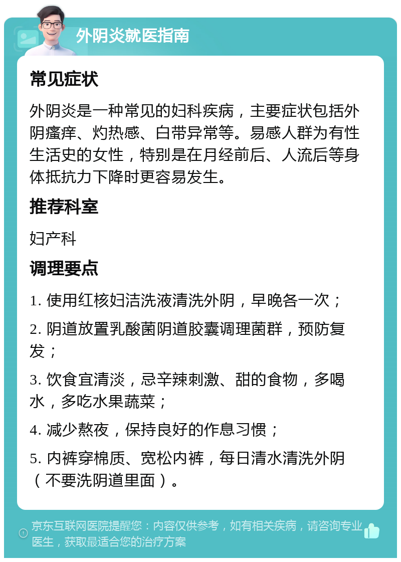 外阴炎就医指南 常见症状 外阴炎是一种常见的妇科疾病，主要症状包括外阴瘙痒、灼热感、白带异常等。易感人群为有性生活史的女性，特别是在月经前后、人流后等身体抵抗力下降时更容易发生。 推荐科室 妇产科 调理要点 1. 使用红核妇洁洗液清洗外阴，早晚各一次； 2. 阴道放置乳酸菌阴道胶囊调理菌群，预防复发； 3. 饮食宜清淡，忌辛辣刺激、甜的食物，多喝水，多吃水果蔬菜； 4. 减少熬夜，保持良好的作息习惯； 5. 内裤穿棉质、宽松内裤，每日清水清洗外阴（不要洗阴道里面）。