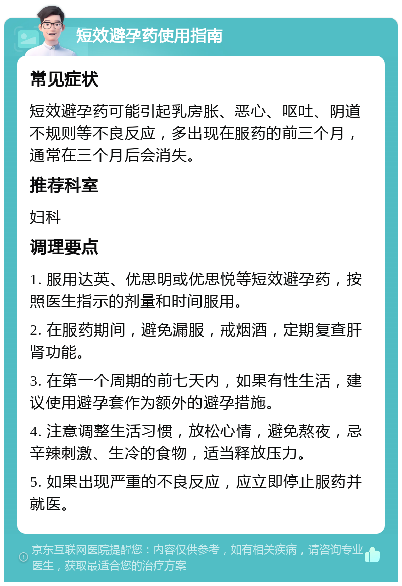 短效避孕药使用指南 常见症状 短效避孕药可能引起乳房胀、恶心、呕吐、阴道不规则等不良反应，多出现在服药的前三个月，通常在三个月后会消失。 推荐科室 妇科 调理要点 1. 服用达英、优思明或优思悦等短效避孕药，按照医生指示的剂量和时间服用。 2. 在服药期间，避免漏服，戒烟酒，定期复查肝肾功能。 3. 在第一个周期的前七天内，如果有性生活，建议使用避孕套作为额外的避孕措施。 4. 注意调整生活习惯，放松心情，避免熬夜，忌辛辣刺激、生冷的食物，适当释放压力。 5. 如果出现严重的不良反应，应立即停止服药并就医。