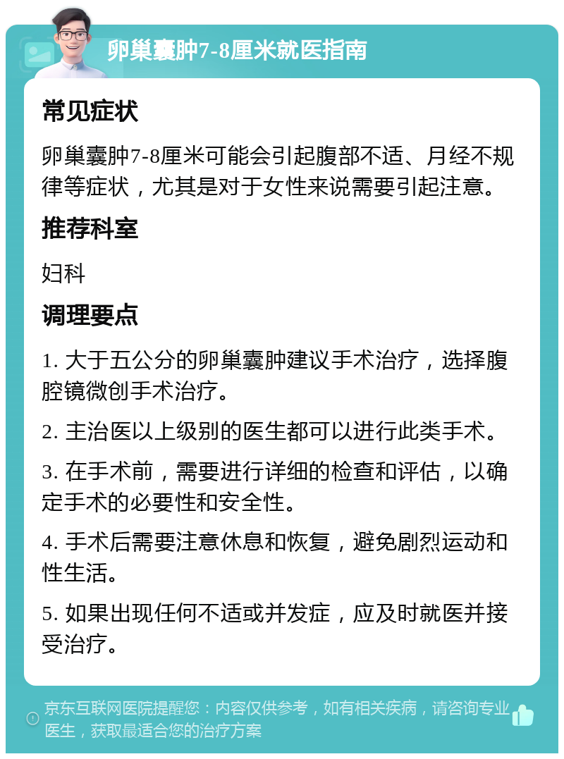 卵巢囊肿7-8厘米就医指南 常见症状 卵巢囊肿7-8厘米可能会引起腹部不适、月经不规律等症状，尤其是对于女性来说需要引起注意。 推荐科室 妇科 调理要点 1. 大于五公分的卵巢囊肿建议手术治疗，选择腹腔镜微创手术治疗。 2. 主治医以上级别的医生都可以进行此类手术。 3. 在手术前，需要进行详细的检查和评估，以确定手术的必要性和安全性。 4. 手术后需要注意休息和恢复，避免剧烈运动和性生活。 5. 如果出现任何不适或并发症，应及时就医并接受治疗。