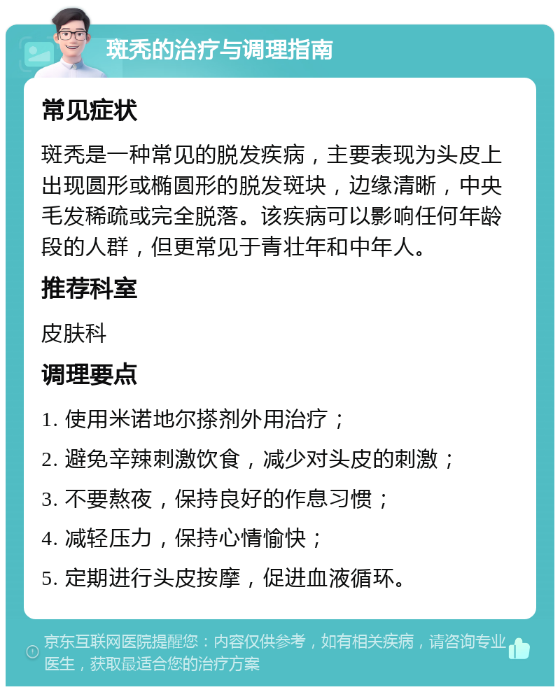 斑秃的治疗与调理指南 常见症状 斑秃是一种常见的脱发疾病，主要表现为头皮上出现圆形或椭圆形的脱发斑块，边缘清晰，中央毛发稀疏或完全脱落。该疾病可以影响任何年龄段的人群，但更常见于青壮年和中年人。 推荐科室 皮肤科 调理要点 1. 使用米诺地尔搽剂外用治疗； 2. 避免辛辣刺激饮食，减少对头皮的刺激； 3. 不要熬夜，保持良好的作息习惯； 4. 减轻压力，保持心情愉快； 5. 定期进行头皮按摩，促进血液循环。