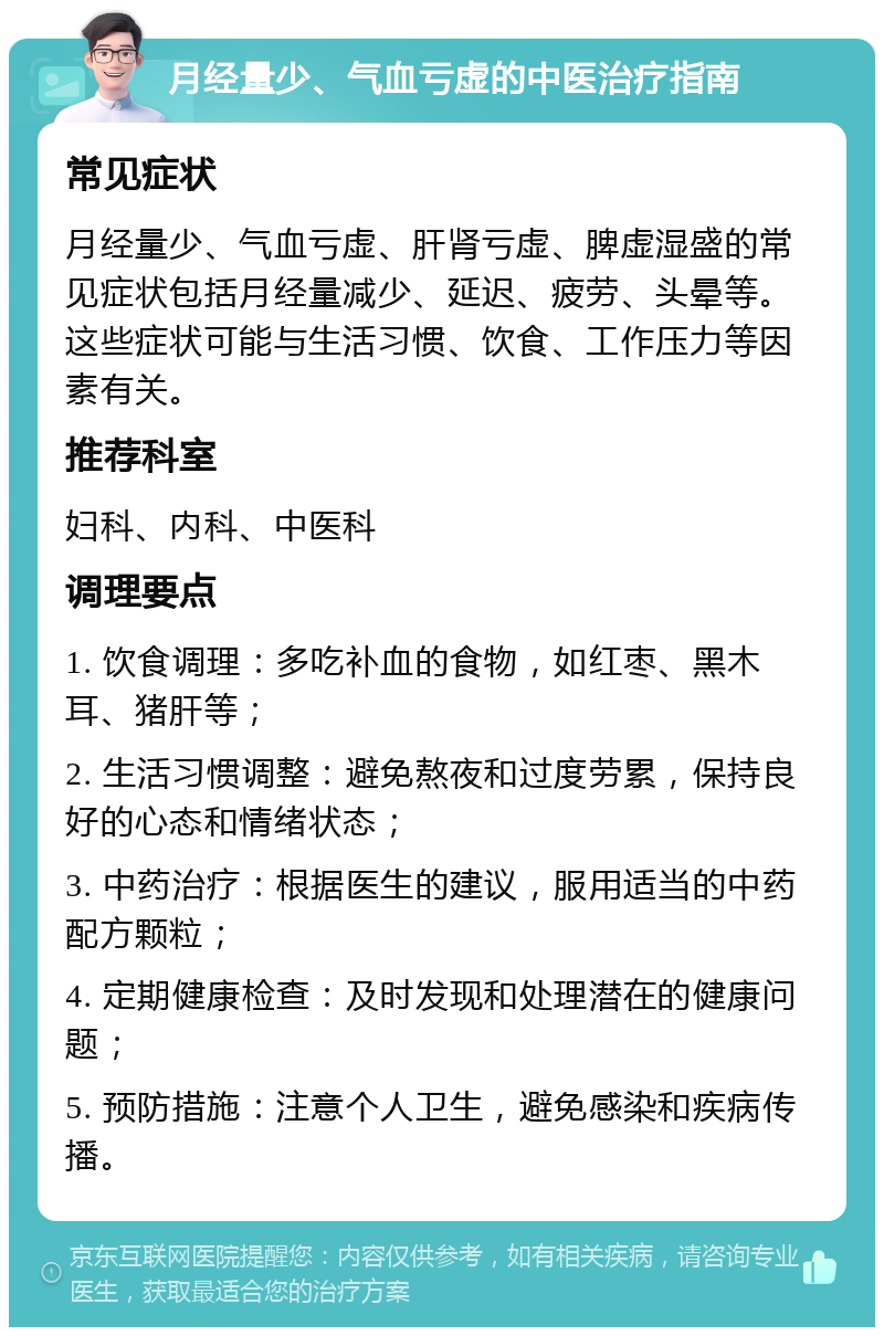 月经量少、气血亏虚的中医治疗指南 常见症状 月经量少、气血亏虚、肝肾亏虚、脾虚湿盛的常见症状包括月经量减少、延迟、疲劳、头晕等。这些症状可能与生活习惯、饮食、工作压力等因素有关。 推荐科室 妇科、内科、中医科 调理要点 1. 饮食调理：多吃补血的食物，如红枣、黑木耳、猪肝等； 2. 生活习惯调整：避免熬夜和过度劳累，保持良好的心态和情绪状态； 3. 中药治疗：根据医生的建议，服用适当的中药配方颗粒； 4. 定期健康检查：及时发现和处理潜在的健康问题； 5. 预防措施：注意个人卫生，避免感染和疾病传播。