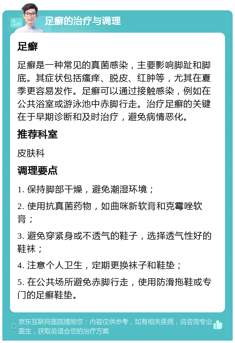 足癣的治疗与调理 足癣 足癣是一种常见的真菌感染，主要影响脚趾和脚底。其症状包括瘙痒、脱皮、红肿等，尤其在夏季更容易发作。足癣可以通过接触感染，例如在公共浴室或游泳池中赤脚行走。治疗足癣的关键在于早期诊断和及时治疗，避免病情恶化。 推荐科室 皮肤科 调理要点 1. 保持脚部干燥，避免潮湿环境； 2. 使用抗真菌药物，如曲咪新软膏和克霉唑软膏； 3. 避免穿紧身或不透气的鞋子，选择透气性好的鞋袜； 4. 注意个人卫生，定期更换袜子和鞋垫； 5. 在公共场所避免赤脚行走，使用防滑拖鞋或专门的足癣鞋垫。