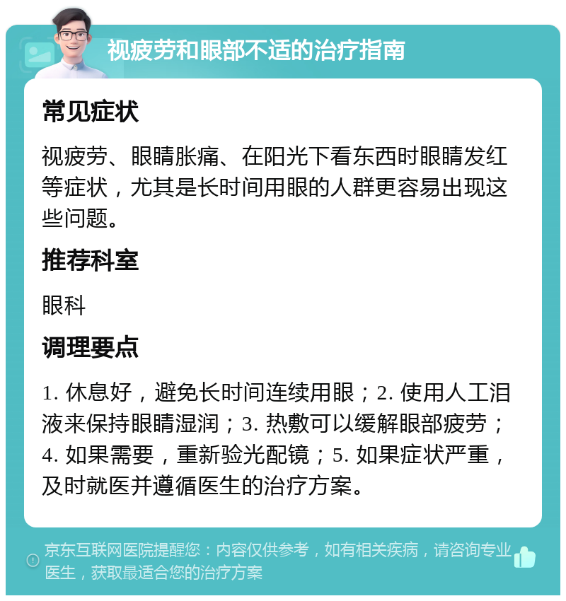 视疲劳和眼部不适的治疗指南 常见症状 视疲劳、眼睛胀痛、在阳光下看东西时眼睛发红等症状，尤其是长时间用眼的人群更容易出现这些问题。 推荐科室 眼科 调理要点 1. 休息好，避免长时间连续用眼；2. 使用人工泪液来保持眼睛湿润；3. 热敷可以缓解眼部疲劳；4. 如果需要，重新验光配镜；5. 如果症状严重，及时就医并遵循医生的治疗方案。