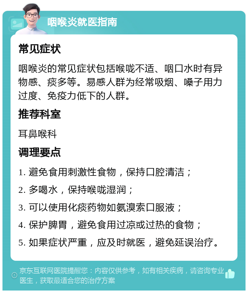 咽喉炎就医指南 常见症状 咽喉炎的常见症状包括喉咙不适、咽口水时有异物感、痰多等。易感人群为经常吸烟、嗓子用力过度、免疫力低下的人群。 推荐科室 耳鼻喉科 调理要点 1. 避免食用刺激性食物，保持口腔清洁； 2. 多喝水，保持喉咙湿润； 3. 可以使用化痰药物如氨溴索口服液； 4. 保护脾胃，避免食用过凉或过热的食物； 5. 如果症状严重，应及时就医，避免延误治疗。