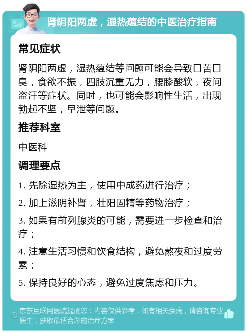 肾阴阳两虚，湿热蕴结的中医治疗指南 常见症状 肾阴阳两虚，湿热蕴结等问题可能会导致口苦口臭，食欲不振，四肢沉重无力，腰膝酸软，夜间盗汗等症状。同时，也可能会影响性生活，出现勃起不坚，早泄等问题。 推荐科室 中医科 调理要点 1. 先除湿热为主，使用中成药进行治疗； 2. 加上滋阴补肾，壮阳固精等药物治疗； 3. 如果有前列腺炎的可能，需要进一步检查和治疗； 4. 注意生活习惯和饮食结构，避免熬夜和过度劳累； 5. 保持良好的心态，避免过度焦虑和压力。