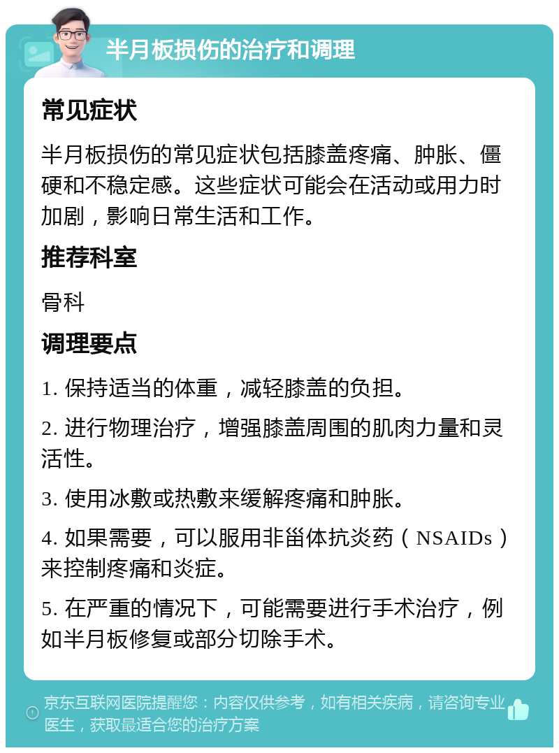 半月板损伤的治疗和调理 常见症状 半月板损伤的常见症状包括膝盖疼痛、肿胀、僵硬和不稳定感。这些症状可能会在活动或用力时加剧，影响日常生活和工作。 推荐科室 骨科 调理要点 1. 保持适当的体重，减轻膝盖的负担。 2. 进行物理治疗，增强膝盖周围的肌肉力量和灵活性。 3. 使用冰敷或热敷来缓解疼痛和肿胀。 4. 如果需要，可以服用非甾体抗炎药（NSAIDs）来控制疼痛和炎症。 5. 在严重的情况下，可能需要进行手术治疗，例如半月板修复或部分切除手术。