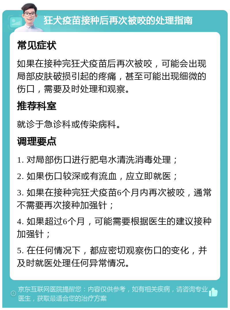 狂犬疫苗接种后再次被咬的处理指南 常见症状 如果在接种完狂犬疫苗后再次被咬，可能会出现局部皮肤破损引起的疼痛，甚至可能出现细微的伤口，需要及时处理和观察。 推荐科室 就诊于急诊科或传染病科。 调理要点 1. 对局部伤口进行肥皂水清洗消毒处理； 2. 如果伤口较深或有流血，应立即就医； 3. 如果在接种完狂犬疫苗6个月内再次被咬，通常不需要再次接种加强针； 4. 如果超过6个月，可能需要根据医生的建议接种加强针； 5. 在任何情况下，都应密切观察伤口的变化，并及时就医处理任何异常情况。