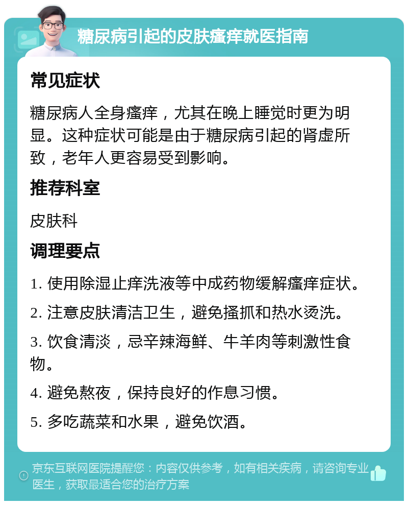 糖尿病引起的皮肤瘙痒就医指南 常见症状 糖尿病人全身瘙痒，尤其在晚上睡觉时更为明显。这种症状可能是由于糖尿病引起的肾虚所致，老年人更容易受到影响。 推荐科室 皮肤科 调理要点 1. 使用除湿止痒洗液等中成药物缓解瘙痒症状。 2. 注意皮肤清洁卫生，避免搔抓和热水烫洗。 3. 饮食清淡，忌辛辣海鲜、牛羊肉等刺激性食物。 4. 避免熬夜，保持良好的作息习惯。 5. 多吃蔬菜和水果，避免饮酒。