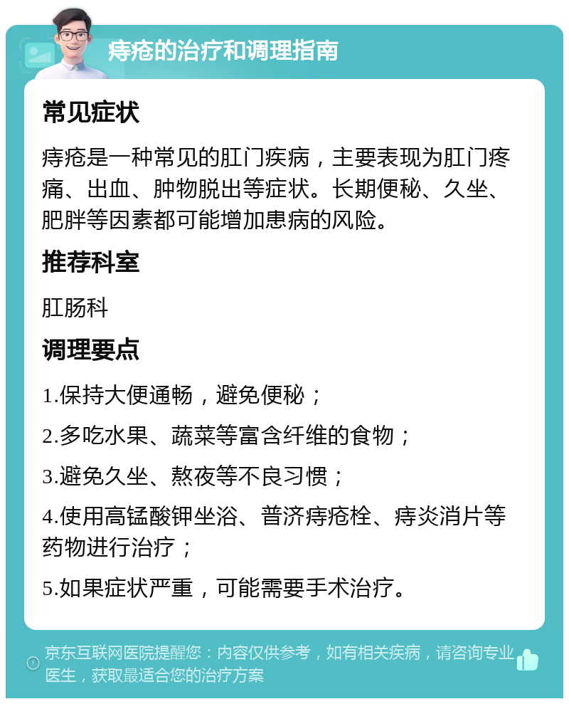 痔疮的治疗和调理指南 常见症状 痔疮是一种常见的肛门疾病，主要表现为肛门疼痛、出血、肿物脱出等症状。长期便秘、久坐、肥胖等因素都可能增加患病的风险。 推荐科室 肛肠科 调理要点 1.保持大便通畅，避免便秘； 2.多吃水果、蔬菜等富含纤维的食物； 3.避免久坐、熬夜等不良习惯； 4.使用高锰酸钾坐浴、普济痔疮栓、痔炎消片等药物进行治疗； 5.如果症状严重，可能需要手术治疗。