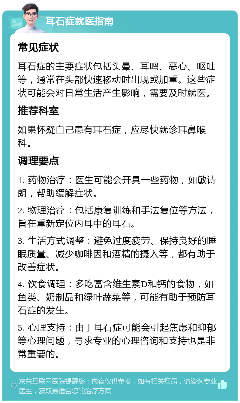 耳石症就医指南 常见症状 耳石症的主要症状包括头晕、耳鸣、恶心、呕吐等，通常在头部快速移动时出现或加重。这些症状可能会对日常生活产生影响，需要及时就医。 推荐科室 如果怀疑自己患有耳石症，应尽快就诊耳鼻喉科。 调理要点 1. 药物治疗：医生可能会开具一些药物，如敏诗朗，帮助缓解症状。 2. 物理治疗：包括康复训练和手法复位等方法，旨在重新定位内耳中的耳石。 3. 生活方式调整：避免过度疲劳、保持良好的睡眠质量、减少咖啡因和酒精的摄入等，都有助于改善症状。 4. 饮食调理：多吃富含维生素D和钙的食物，如鱼类、奶制品和绿叶蔬菜等，可能有助于预防耳石症的发生。 5. 心理支持：由于耳石症可能会引起焦虑和抑郁等心理问题，寻求专业的心理咨询和支持也是非常重要的。