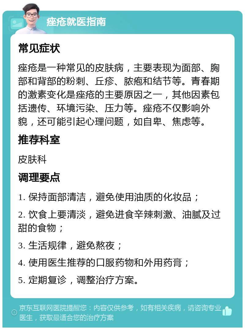 痤疮就医指南 常见症状 痤疮是一种常见的皮肤病，主要表现为面部、胸部和背部的粉刺、丘疹、脓疱和结节等。青春期的激素变化是痤疮的主要原因之一，其他因素包括遗传、环境污染、压力等。痤疮不仅影响外貌，还可能引起心理问题，如自卑、焦虑等。 推荐科室 皮肤科 调理要点 1. 保持面部清洁，避免使用油质的化妆品； 2. 饮食上要清淡，避免进食辛辣刺激、油腻及过甜的食物； 3. 生活规律，避免熬夜； 4. 使用医生推荐的口服药物和外用药膏； 5. 定期复诊，调整治疗方案。