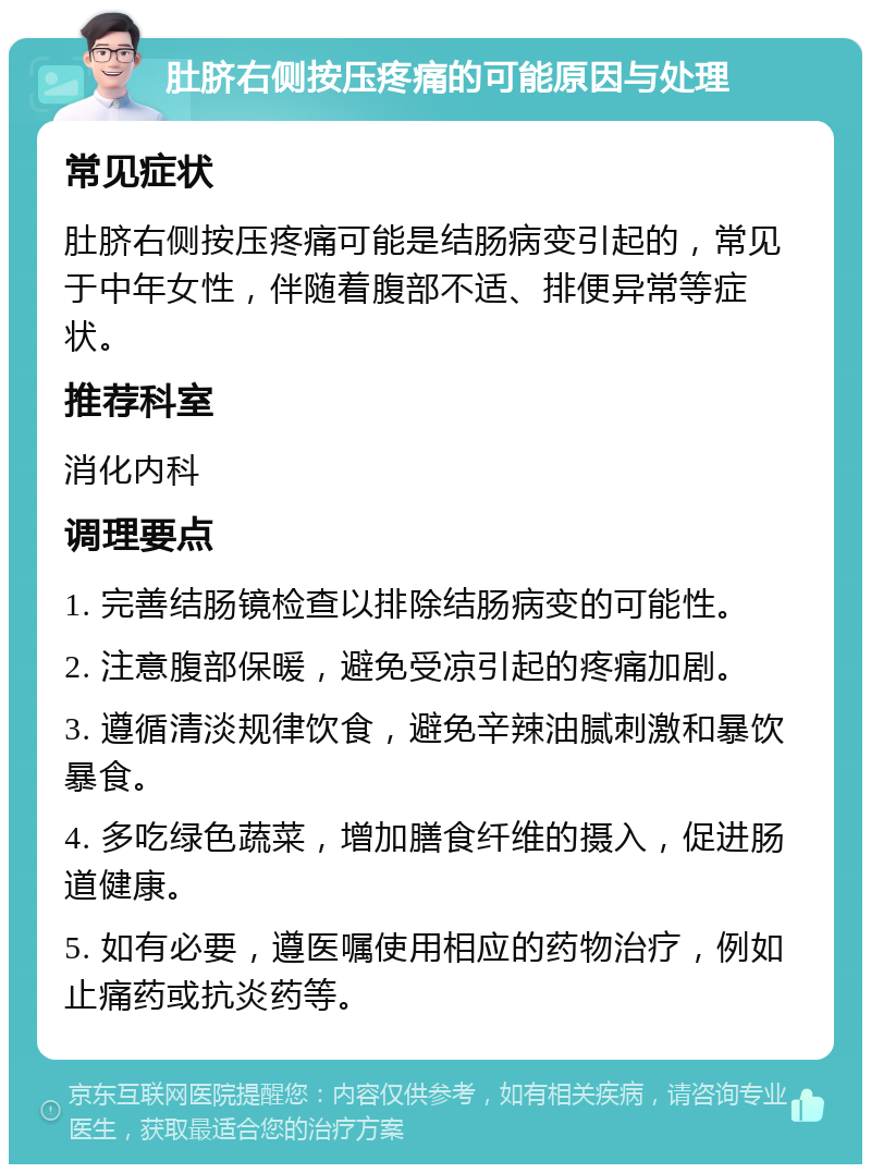 肚脐右侧按压疼痛的可能原因与处理 常见症状 肚脐右侧按压疼痛可能是结肠病变引起的，常见于中年女性，伴随着腹部不适、排便异常等症状。 推荐科室 消化内科 调理要点 1. 完善结肠镜检查以排除结肠病变的可能性。 2. 注意腹部保暖，避免受凉引起的疼痛加剧。 3. 遵循清淡规律饮食，避免辛辣油腻刺激和暴饮暴食。 4. 多吃绿色蔬菜，增加膳食纤维的摄入，促进肠道健康。 5. 如有必要，遵医嘱使用相应的药物治疗，例如止痛药或抗炎药等。