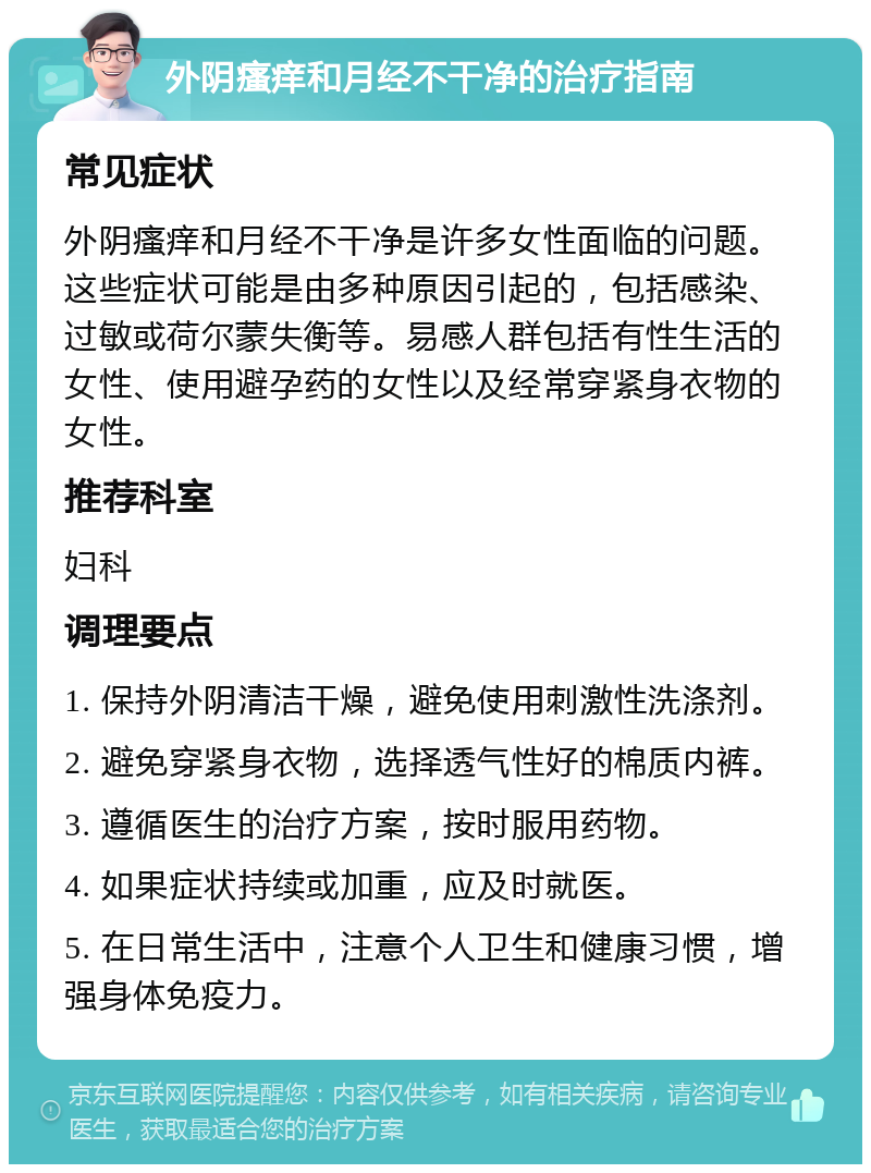 外阴瘙痒和月经不干净的治疗指南 常见症状 外阴瘙痒和月经不干净是许多女性面临的问题。这些症状可能是由多种原因引起的，包括感染、过敏或荷尔蒙失衡等。易感人群包括有性生活的女性、使用避孕药的女性以及经常穿紧身衣物的女性。 推荐科室 妇科 调理要点 1. 保持外阴清洁干燥，避免使用刺激性洗涤剂。 2. 避免穿紧身衣物，选择透气性好的棉质内裤。 3. 遵循医生的治疗方案，按时服用药物。 4. 如果症状持续或加重，应及时就医。 5. 在日常生活中，注意个人卫生和健康习惯，增强身体免疫力。