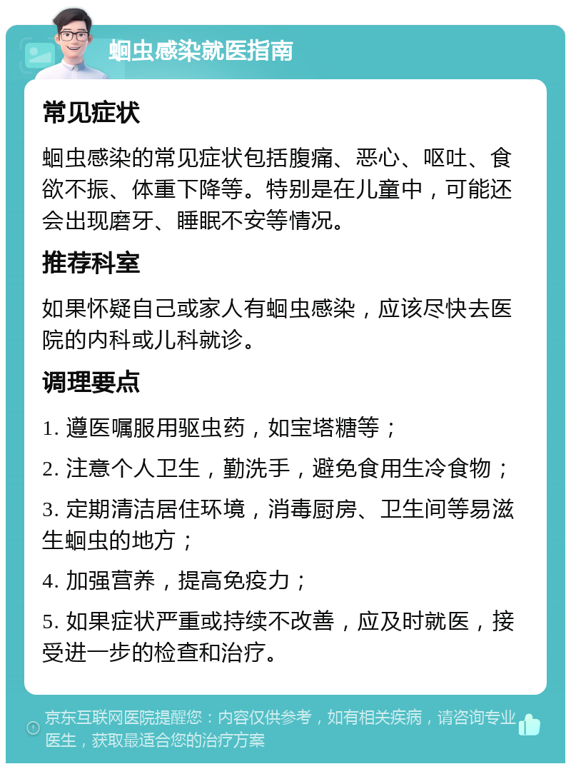 蛔虫感染就医指南 常见症状 蛔虫感染的常见症状包括腹痛、恶心、呕吐、食欲不振、体重下降等。特别是在儿童中，可能还会出现磨牙、睡眠不安等情况。 推荐科室 如果怀疑自己或家人有蛔虫感染，应该尽快去医院的内科或儿科就诊。 调理要点 1. 遵医嘱服用驱虫药，如宝塔糖等； 2. 注意个人卫生，勤洗手，避免食用生冷食物； 3. 定期清洁居住环境，消毒厨房、卫生间等易滋生蛔虫的地方； 4. 加强营养，提高免疫力； 5. 如果症状严重或持续不改善，应及时就医，接受进一步的检查和治疗。