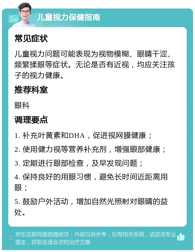 儿童视力保健指南 常见症状 儿童视力问题可能表现为视物模糊、眼睛干涩、频繁揉眼等症状。无论是否有近视，均应关注孩子的视力健康。 推荐科室 眼科 调理要点 1. 补充叶黄素和DHA，促进视网膜健康； 2. 使用健力视等营养补充剂，增强眼部健康； 3. 定期进行眼部检查，及早发现问题； 4. 保持良好的用眼习惯，避免长时间近距离用眼； 5. 鼓励户外活动，增加自然光照射对眼睛的益处。