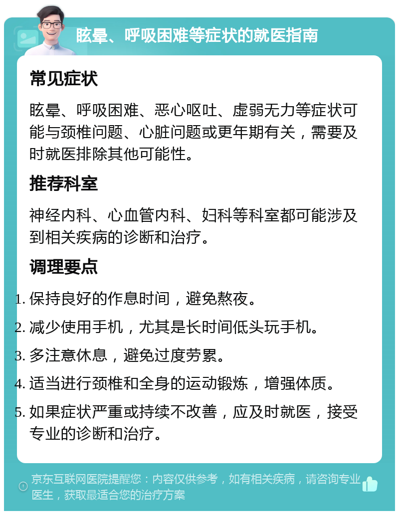 眩晕、呼吸困难等症状的就医指南 常见症状 眩晕、呼吸困难、恶心呕吐、虚弱无力等症状可能与颈椎问题、心脏问题或更年期有关，需要及时就医排除其他可能性。 推荐科室 神经内科、心血管内科、妇科等科室都可能涉及到相关疾病的诊断和治疗。 调理要点 保持良好的作息时间，避免熬夜。 减少使用手机，尤其是长时间低头玩手机。 多注意休息，避免过度劳累。 适当进行颈椎和全身的运动锻炼，增强体质。 如果症状严重或持续不改善，应及时就医，接受专业的诊断和治疗。