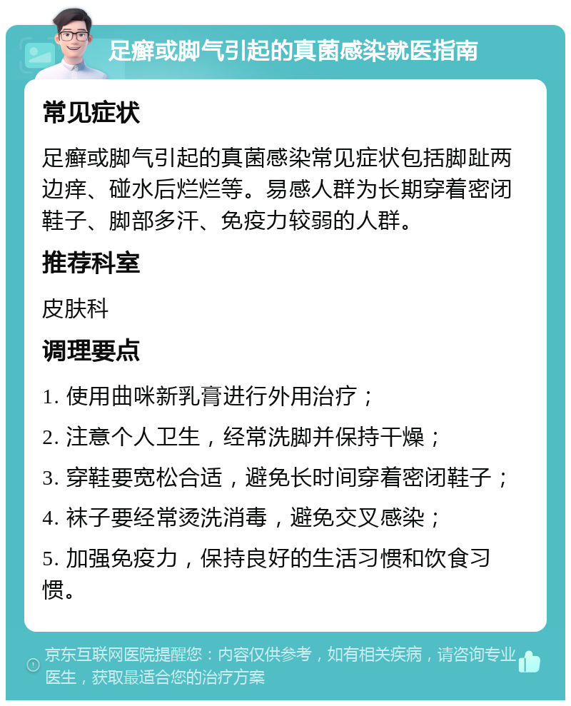 足癣或脚气引起的真菌感染就医指南 常见症状 足癣或脚气引起的真菌感染常见症状包括脚趾两边痒、碰水后烂烂等。易感人群为长期穿着密闭鞋子、脚部多汗、免疫力较弱的人群。 推荐科室 皮肤科 调理要点 1. 使用曲咪新乳膏进行外用治疗； 2. 注意个人卫生，经常洗脚并保持干燥； 3. 穿鞋要宽松合适，避免长时间穿着密闭鞋子； 4. 袜子要经常烫洗消毒，避免交叉感染； 5. 加强免疫力，保持良好的生活习惯和饮食习惯。