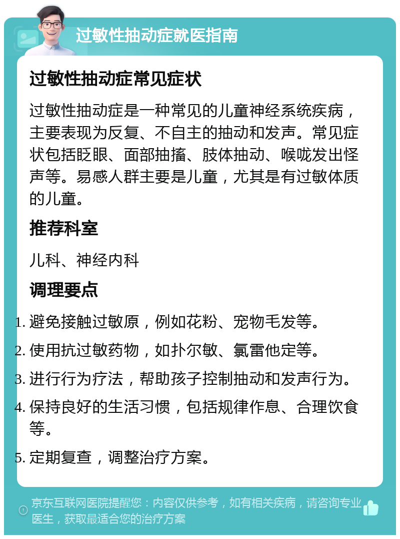 过敏性抽动症就医指南 过敏性抽动症常见症状 过敏性抽动症是一种常见的儿童神经系统疾病，主要表现为反复、不自主的抽动和发声。常见症状包括眨眼、面部抽搐、肢体抽动、喉咙发出怪声等。易感人群主要是儿童，尤其是有过敏体质的儿童。 推荐科室 儿科、神经内科 调理要点 避免接触过敏原，例如花粉、宠物毛发等。 使用抗过敏药物，如扑尔敏、氯雷他定等。 进行行为疗法，帮助孩子控制抽动和发声行为。 保持良好的生活习惯，包括规律作息、合理饮食等。 定期复查，调整治疗方案。