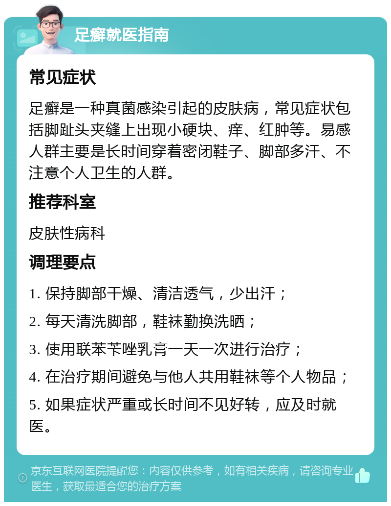 足癣就医指南 常见症状 足癣是一种真菌感染引起的皮肤病，常见症状包括脚趾头夹缝上出现小硬块、痒、红肿等。易感人群主要是长时间穿着密闭鞋子、脚部多汗、不注意个人卫生的人群。 推荐科室 皮肤性病科 调理要点 1. 保持脚部干燥、清洁透气，少出汗； 2. 每天清洗脚部，鞋袜勤换洗晒； 3. 使用联苯苄唑乳膏一天一次进行治疗； 4. 在治疗期间避免与他人共用鞋袜等个人物品； 5. 如果症状严重或长时间不见好转，应及时就医。