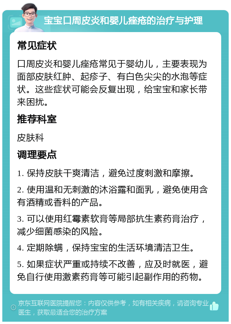 宝宝口周皮炎和婴儿痤疮的治疗与护理 常见症状 口周皮炎和婴儿痤疮常见于婴幼儿，主要表现为面部皮肤红肿、起疹子、有白色尖尖的水泡等症状。这些症状可能会反复出现，给宝宝和家长带来困扰。 推荐科室 皮肤科 调理要点 1. 保持皮肤干爽清洁，避免过度刺激和摩擦。 2. 使用温和无刺激的沐浴露和面乳，避免使用含有酒精或香料的产品。 3. 可以使用红霉素软膏等局部抗生素药膏治疗，减少细菌感染的风险。 4. 定期除螨，保持宝宝的生活环境清洁卫生。 5. 如果症状严重或持续不改善，应及时就医，避免自行使用激素药膏等可能引起副作用的药物。