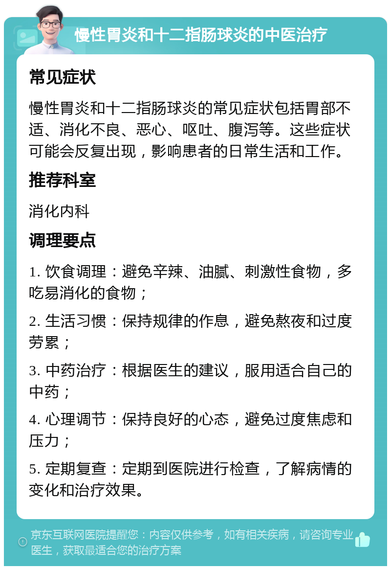 慢性胃炎和十二指肠球炎的中医治疗 常见症状 慢性胃炎和十二指肠球炎的常见症状包括胃部不适、消化不良、恶心、呕吐、腹泻等。这些症状可能会反复出现，影响患者的日常生活和工作。 推荐科室 消化内科 调理要点 1. 饮食调理：避免辛辣、油腻、刺激性食物，多吃易消化的食物； 2. 生活习惯：保持规律的作息，避免熬夜和过度劳累； 3. 中药治疗：根据医生的建议，服用适合自己的中药； 4. 心理调节：保持良好的心态，避免过度焦虑和压力； 5. 定期复查：定期到医院进行检查，了解病情的变化和治疗效果。