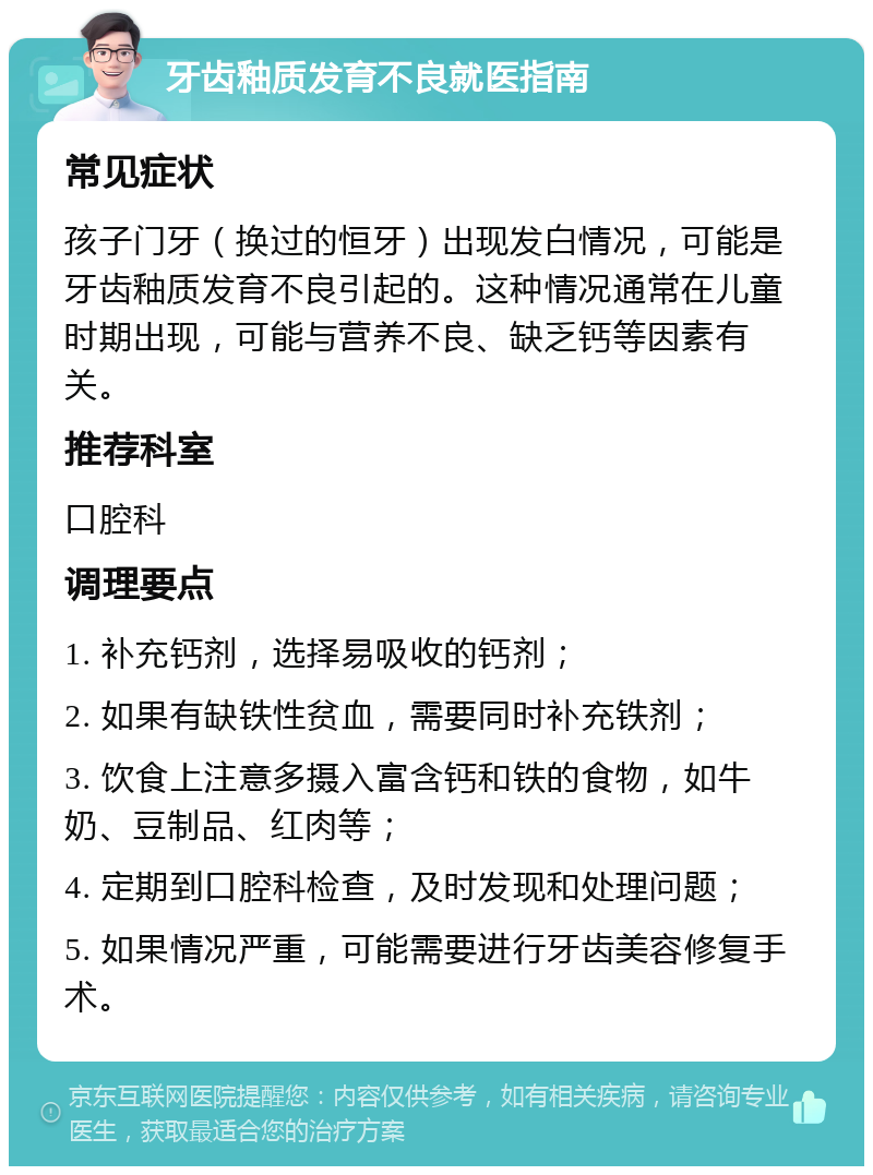 牙齿釉质发育不良就医指南 常见症状 孩子门牙（换过的恒牙）出现发白情况，可能是牙齿釉质发育不良引起的。这种情况通常在儿童时期出现，可能与营养不良、缺乏钙等因素有关。 推荐科室 口腔科 调理要点 1. 补充钙剂，选择易吸收的钙剂； 2. 如果有缺铁性贫血，需要同时补充铁剂； 3. 饮食上注意多摄入富含钙和铁的食物，如牛奶、豆制品、红肉等； 4. 定期到口腔科检查，及时发现和处理问题； 5. 如果情况严重，可能需要进行牙齿美容修复手术。