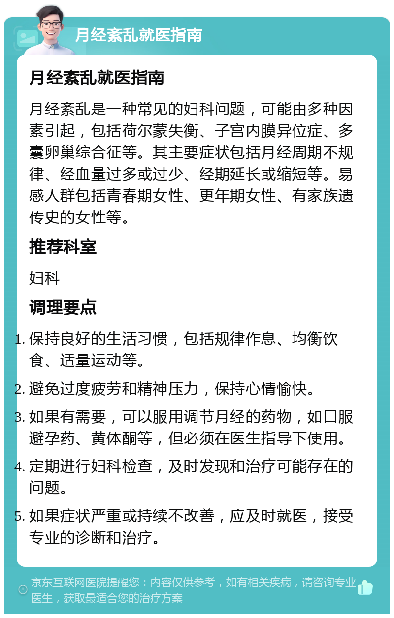 月经紊乱就医指南 月经紊乱就医指南 月经紊乱是一种常见的妇科问题，可能由多种因素引起，包括荷尔蒙失衡、子宫内膜异位症、多囊卵巢综合征等。其主要症状包括月经周期不规律、经血量过多或过少、经期延长或缩短等。易感人群包括青春期女性、更年期女性、有家族遗传史的女性等。 推荐科室 妇科 调理要点 保持良好的生活习惯，包括规律作息、均衡饮食、适量运动等。 避免过度疲劳和精神压力，保持心情愉快。 如果有需要，可以服用调节月经的药物，如口服避孕药、黄体酮等，但必须在医生指导下使用。 定期进行妇科检查，及时发现和治疗可能存在的问题。 如果症状严重或持续不改善，应及时就医，接受专业的诊断和治疗。