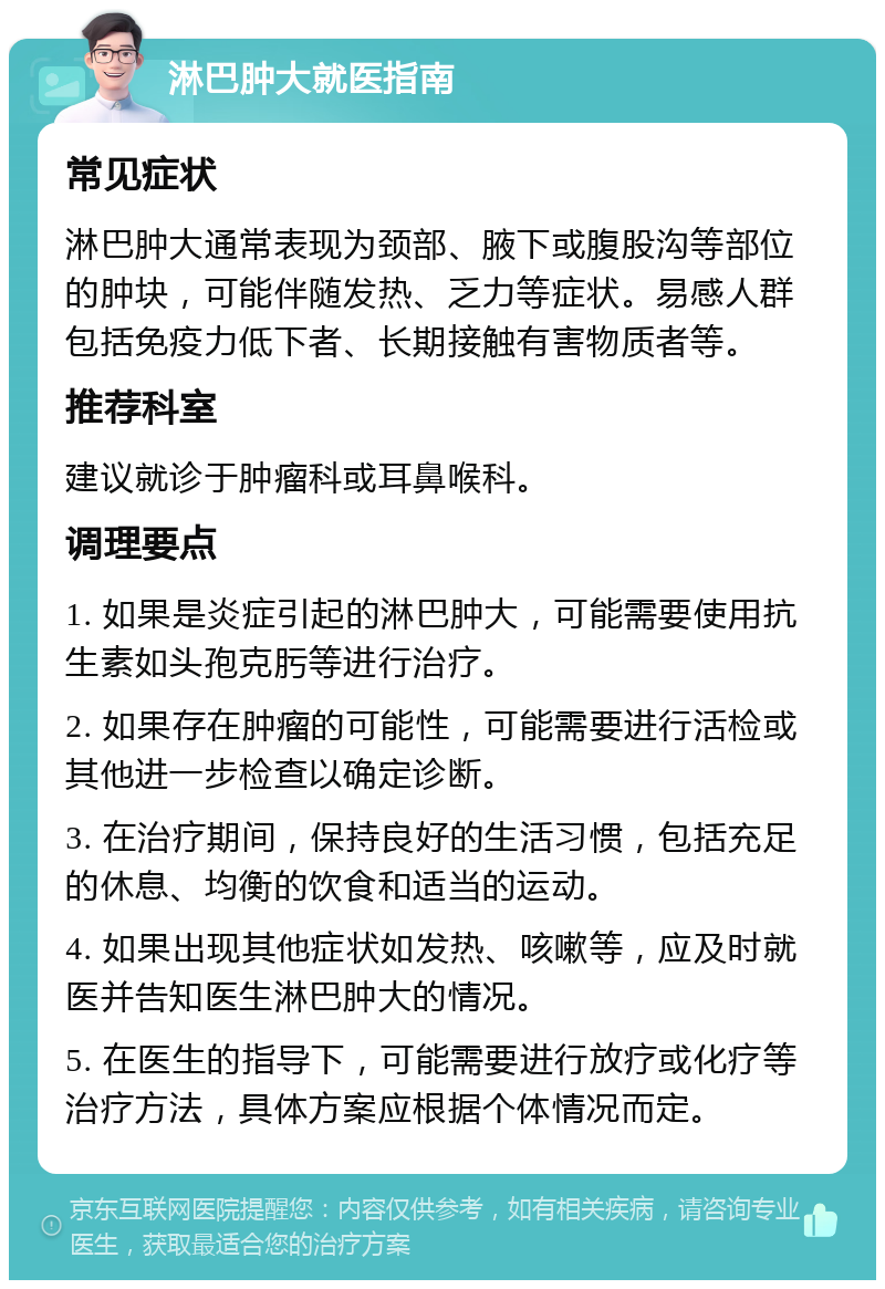 淋巴肿大就医指南 常见症状 淋巴肿大通常表现为颈部、腋下或腹股沟等部位的肿块，可能伴随发热、乏力等症状。易感人群包括免疫力低下者、长期接触有害物质者等。 推荐科室 建议就诊于肿瘤科或耳鼻喉科。 调理要点 1. 如果是炎症引起的淋巴肿大，可能需要使用抗生素如头孢克肟等进行治疗。 2. 如果存在肿瘤的可能性，可能需要进行活检或其他进一步检查以确定诊断。 3. 在治疗期间，保持良好的生活习惯，包括充足的休息、均衡的饮食和适当的运动。 4. 如果出现其他症状如发热、咳嗽等，应及时就医并告知医生淋巴肿大的情况。 5. 在医生的指导下，可能需要进行放疗或化疗等治疗方法，具体方案应根据个体情况而定。