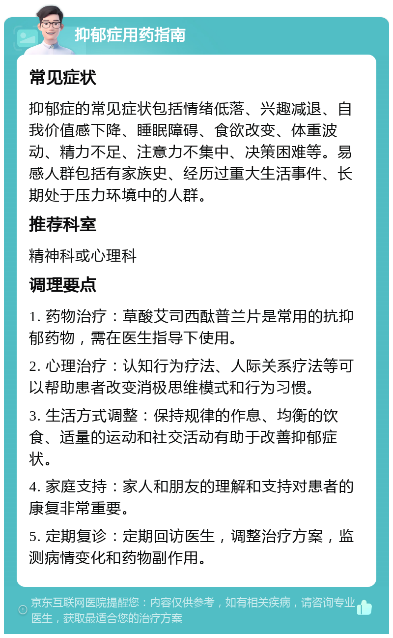 抑郁症用药指南 常见症状 抑郁症的常见症状包括情绪低落、兴趣减退、自我价值感下降、睡眠障碍、食欲改变、体重波动、精力不足、注意力不集中、决策困难等。易感人群包括有家族史、经历过重大生活事件、长期处于压力环境中的人群。 推荐科室 精神科或心理科 调理要点 1. 药物治疗：草酸艾司西酞普兰片是常用的抗抑郁药物，需在医生指导下使用。 2. 心理治疗：认知行为疗法、人际关系疗法等可以帮助患者改变消极思维模式和行为习惯。 3. 生活方式调整：保持规律的作息、均衡的饮食、适量的运动和社交活动有助于改善抑郁症状。 4. 家庭支持：家人和朋友的理解和支持对患者的康复非常重要。 5. 定期复诊：定期回访医生，调整治疗方案，监测病情变化和药物副作用。