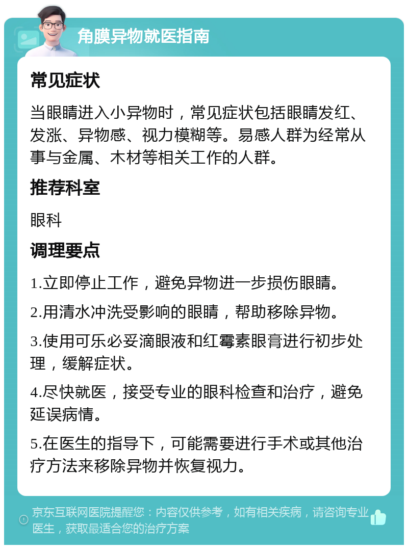 角膜异物就医指南 常见症状 当眼睛进入小异物时，常见症状包括眼睛发红、发涨、异物感、视力模糊等。易感人群为经常从事与金属、木材等相关工作的人群。 推荐科室 眼科 调理要点 1.立即停止工作，避免异物进一步损伤眼睛。 2.用清水冲洗受影响的眼睛，帮助移除异物。 3.使用可乐必妥滴眼液和红霉素眼膏进行初步处理，缓解症状。 4.尽快就医，接受专业的眼科检查和治疗，避免延误病情。 5.在医生的指导下，可能需要进行手术或其他治疗方法来移除异物并恢复视力。