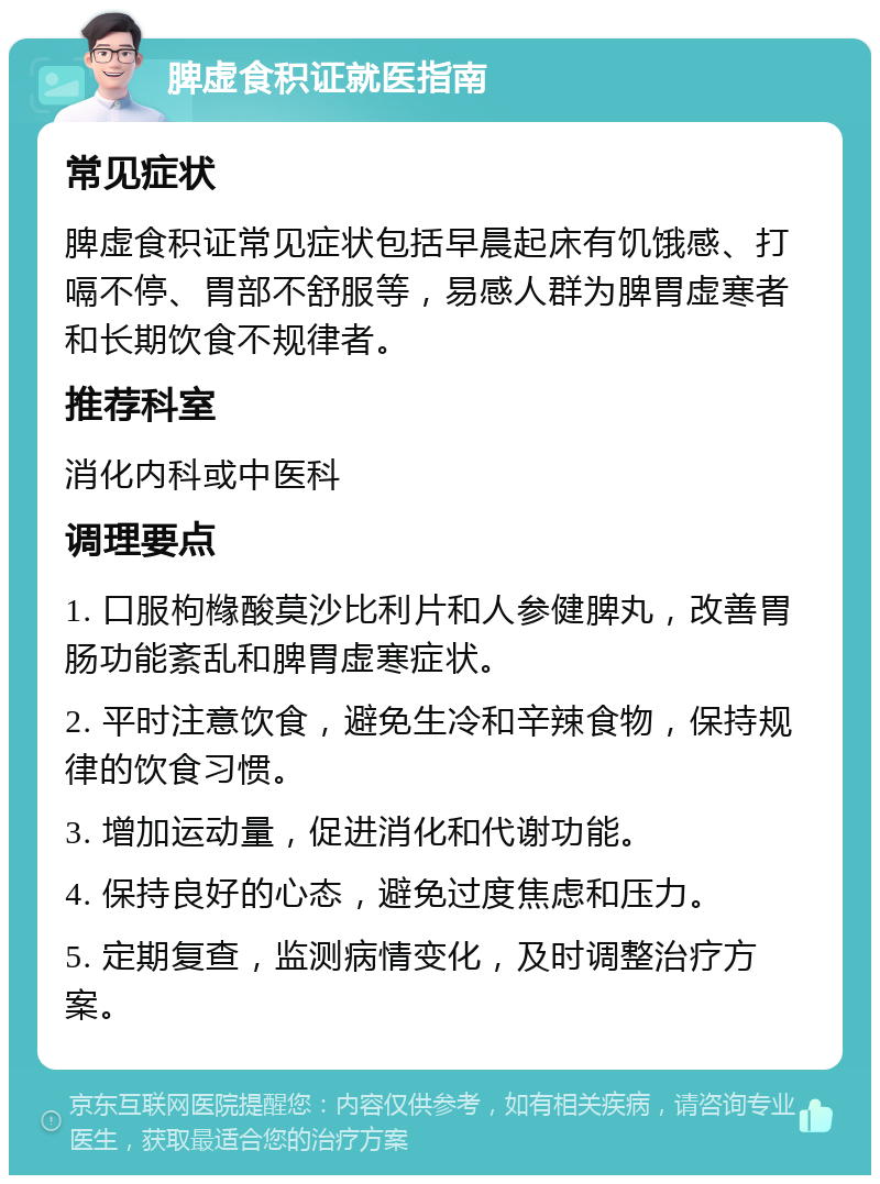 脾虚食积证就医指南 常见症状 脾虚食积证常见症状包括早晨起床有饥饿感、打嗝不停、胃部不舒服等，易感人群为脾胃虚寒者和长期饮食不规律者。 推荐科室 消化内科或中医科 调理要点 1. 口服枸橼酸莫沙比利片和人参健脾丸，改善胃肠功能紊乱和脾胃虚寒症状。 2. 平时注意饮食，避免生冷和辛辣食物，保持规律的饮食习惯。 3. 增加运动量，促进消化和代谢功能。 4. 保持良好的心态，避免过度焦虑和压力。 5. 定期复查，监测病情变化，及时调整治疗方案。