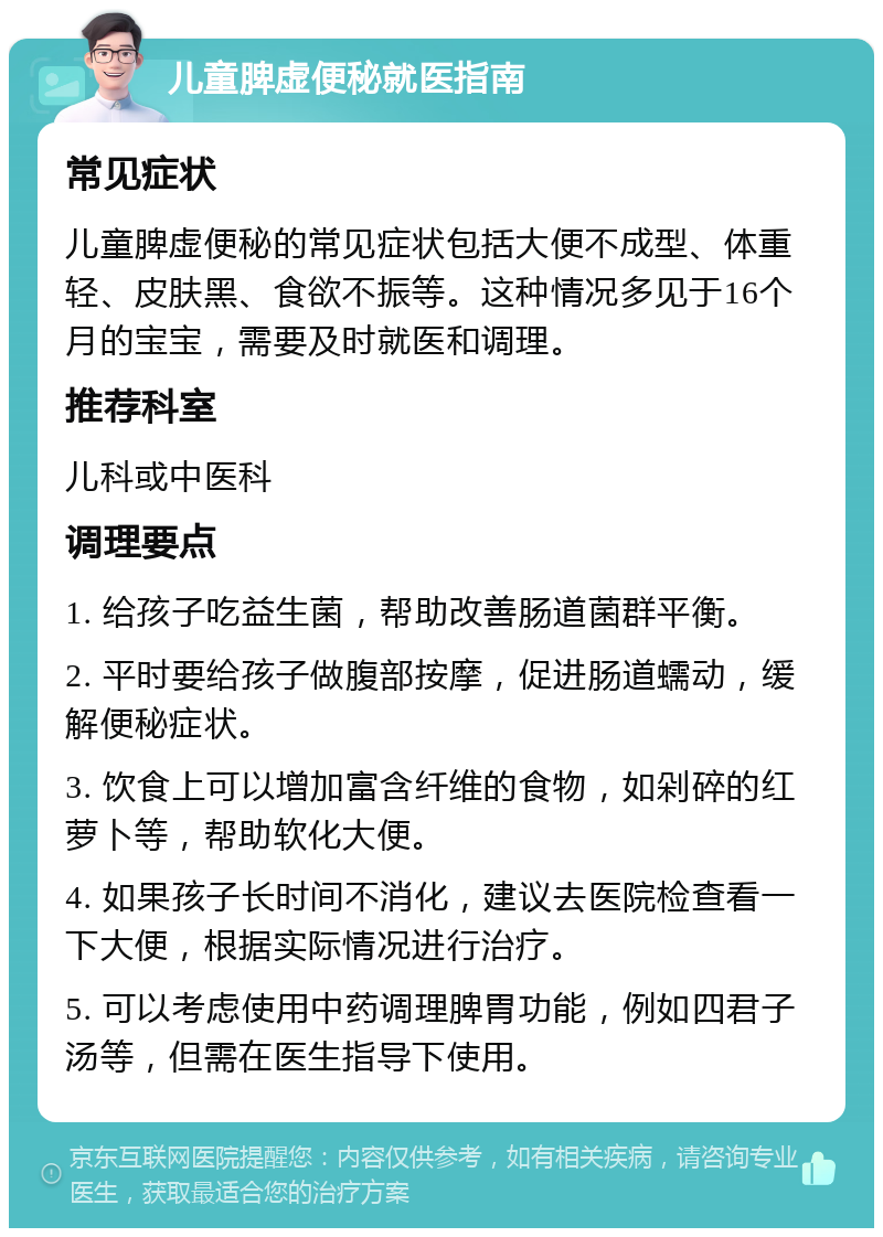 儿童脾虚便秘就医指南 常见症状 儿童脾虚便秘的常见症状包括大便不成型、体重轻、皮肤黑、食欲不振等。这种情况多见于16个月的宝宝，需要及时就医和调理。 推荐科室 儿科或中医科 调理要点 1. 给孩子吃益生菌，帮助改善肠道菌群平衡。 2. 平时要给孩子做腹部按摩，促进肠道蠕动，缓解便秘症状。 3. 饮食上可以增加富含纤维的食物，如剁碎的红萝卜等，帮助软化大便。 4. 如果孩子长时间不消化，建议去医院检查看一下大便，根据实际情况进行治疗。 5. 可以考虑使用中药调理脾胃功能，例如四君子汤等，但需在医生指导下使用。