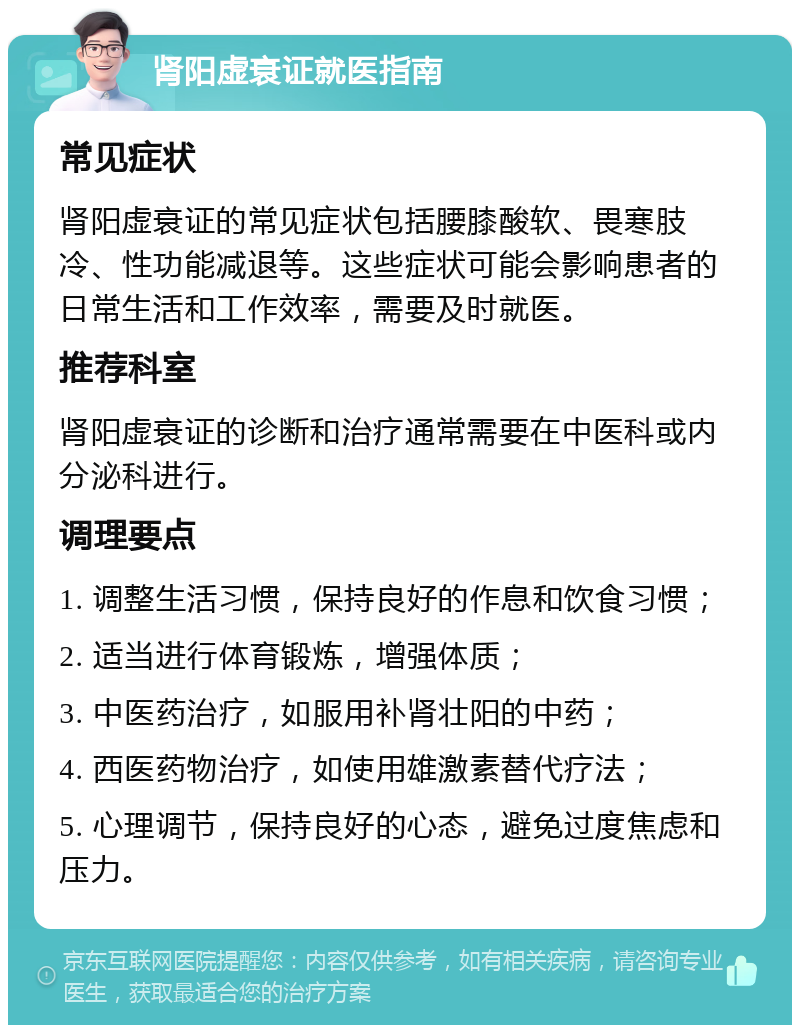 肾阳虚衰证就医指南 常见症状 肾阳虚衰证的常见症状包括腰膝酸软、畏寒肢冷、性功能减退等。这些症状可能会影响患者的日常生活和工作效率，需要及时就医。 推荐科室 肾阳虚衰证的诊断和治疗通常需要在中医科或内分泌科进行。 调理要点 1. 调整生活习惯，保持良好的作息和饮食习惯； 2. 适当进行体育锻炼，增强体质； 3. 中医药治疗，如服用补肾壮阳的中药； 4. 西医药物治疗，如使用雄激素替代疗法； 5. 心理调节，保持良好的心态，避免过度焦虑和压力。