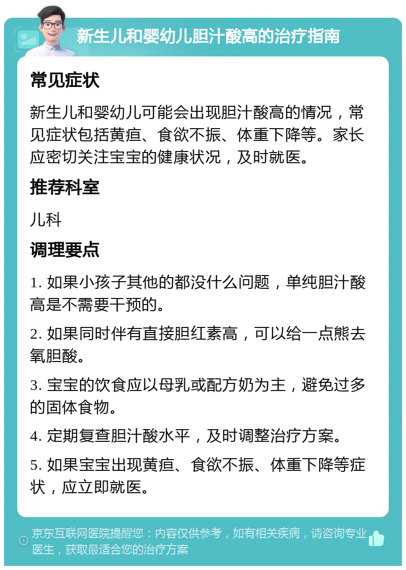 新生儿和婴幼儿胆汁酸高的治疗指南 常见症状 新生儿和婴幼儿可能会出现胆汁酸高的情况，常见症状包括黄疸、食欲不振、体重下降等。家长应密切关注宝宝的健康状况，及时就医。 推荐科室 儿科 调理要点 1. 如果小孩子其他的都没什么问题，单纯胆汁酸高是不需要干预的。 2. 如果同时伴有直接胆红素高，可以给一点熊去氧胆酸。 3. 宝宝的饮食应以母乳或配方奶为主，避免过多的固体食物。 4. 定期复查胆汁酸水平，及时调整治疗方案。 5. 如果宝宝出现黄疸、食欲不振、体重下降等症状，应立即就医。