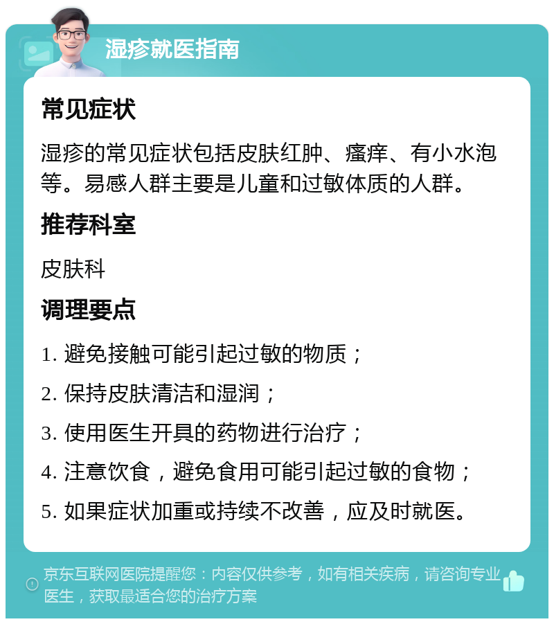 湿疹就医指南 常见症状 湿疹的常见症状包括皮肤红肿、瘙痒、有小水泡等。易感人群主要是儿童和过敏体质的人群。 推荐科室 皮肤科 调理要点 1. 避免接触可能引起过敏的物质； 2. 保持皮肤清洁和湿润； 3. 使用医生开具的药物进行治疗； 4. 注意饮食，避免食用可能引起过敏的食物； 5. 如果症状加重或持续不改善，应及时就医。