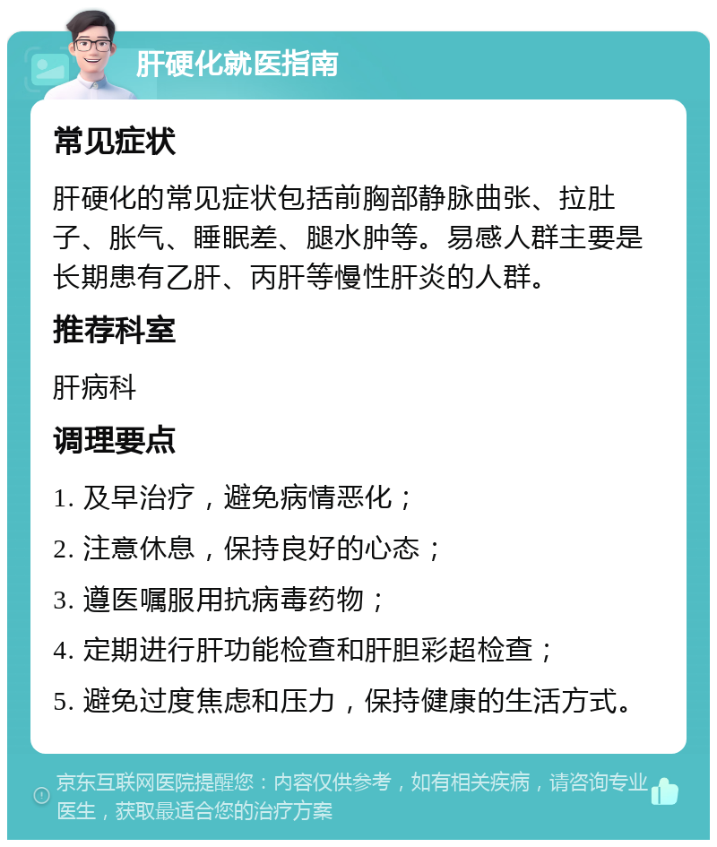 肝硬化就医指南 常见症状 肝硬化的常见症状包括前胸部静脉曲张、拉肚子、胀气、睡眠差、腿水肿等。易感人群主要是长期患有乙肝、丙肝等慢性肝炎的人群。 推荐科室 肝病科 调理要点 1. 及早治疗，避免病情恶化； 2. 注意休息，保持良好的心态； 3. 遵医嘱服用抗病毒药物； 4. 定期进行肝功能检查和肝胆彩超检查； 5. 避免过度焦虑和压力，保持健康的生活方式。