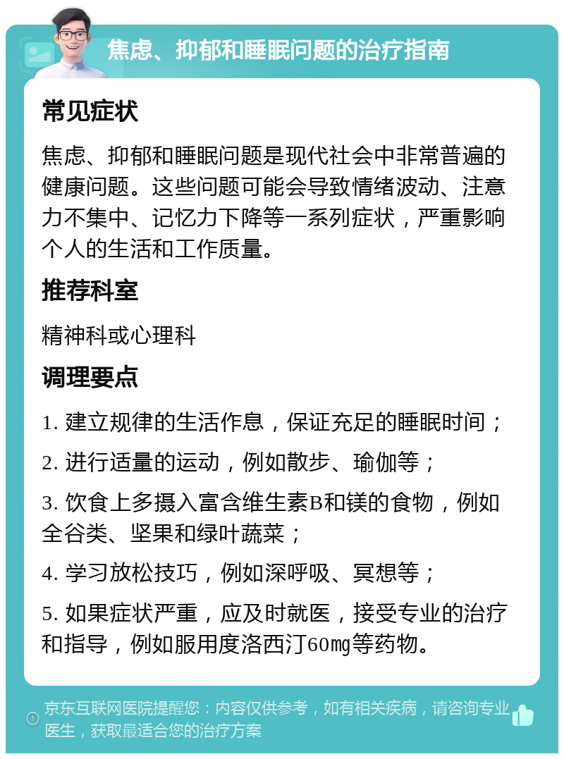 焦虑、抑郁和睡眠问题的治疗指南 常见症状 焦虑、抑郁和睡眠问题是现代社会中非常普遍的健康问题。这些问题可能会导致情绪波动、注意力不集中、记忆力下降等一系列症状，严重影响个人的生活和工作质量。 推荐科室 精神科或心理科 调理要点 1. 建立规律的生活作息，保证充足的睡眠时间； 2. 进行适量的运动，例如散步、瑜伽等； 3. 饮食上多摄入富含维生素B和镁的食物，例如全谷类、坚果和绿叶蔬菜； 4. 学习放松技巧，例如深呼吸、冥想等； 5. 如果症状严重，应及时就医，接受专业的治疗和指导，例如服用度洛西汀60㎎等药物。