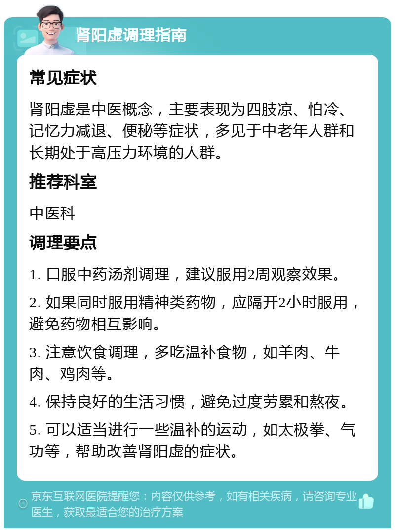 肾阳虚调理指南 常见症状 肾阳虚是中医概念，主要表现为四肢凉、怕冷、记忆力减退、便秘等症状，多见于中老年人群和长期处于高压力环境的人群。 推荐科室 中医科 调理要点 1. 口服中药汤剂调理，建议服用2周观察效果。 2. 如果同时服用精神类药物，应隔开2小时服用，避免药物相互影响。 3. 注意饮食调理，多吃温补食物，如羊肉、牛肉、鸡肉等。 4. 保持良好的生活习惯，避免过度劳累和熬夜。 5. 可以适当进行一些温补的运动，如太极拳、气功等，帮助改善肾阳虚的症状。