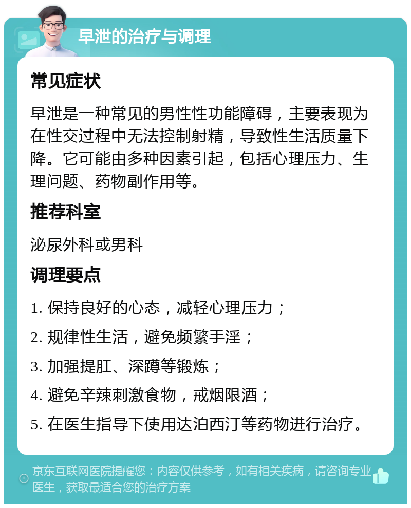 早泄的治疗与调理 常见症状 早泄是一种常见的男性性功能障碍，主要表现为在性交过程中无法控制射精，导致性生活质量下降。它可能由多种因素引起，包括心理压力、生理问题、药物副作用等。 推荐科室 泌尿外科或男科 调理要点 1. 保持良好的心态，减轻心理压力； 2. 规律性生活，避免频繁手淫； 3. 加强提肛、深蹲等锻炼； 4. 避免辛辣刺激食物，戒烟限酒； 5. 在医生指导下使用达泊西汀等药物进行治疗。