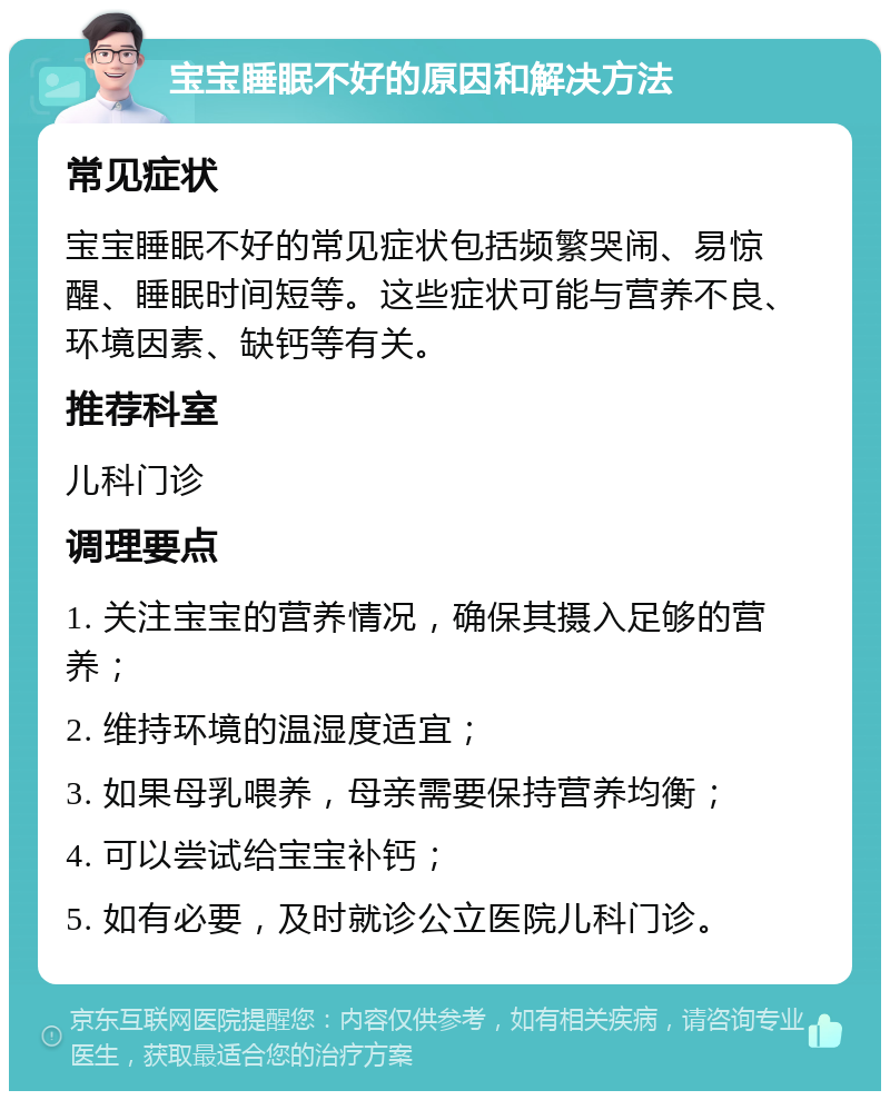 宝宝睡眠不好的原因和解决方法 常见症状 宝宝睡眠不好的常见症状包括频繁哭闹、易惊醒、睡眠时间短等。这些症状可能与营养不良、环境因素、缺钙等有关。 推荐科室 儿科门诊 调理要点 1. 关注宝宝的营养情况，确保其摄入足够的营养； 2. 维持环境的温湿度适宜； 3. 如果母乳喂养，母亲需要保持营养均衡； 4. 可以尝试给宝宝补钙； 5. 如有必要，及时就诊公立医院儿科门诊。