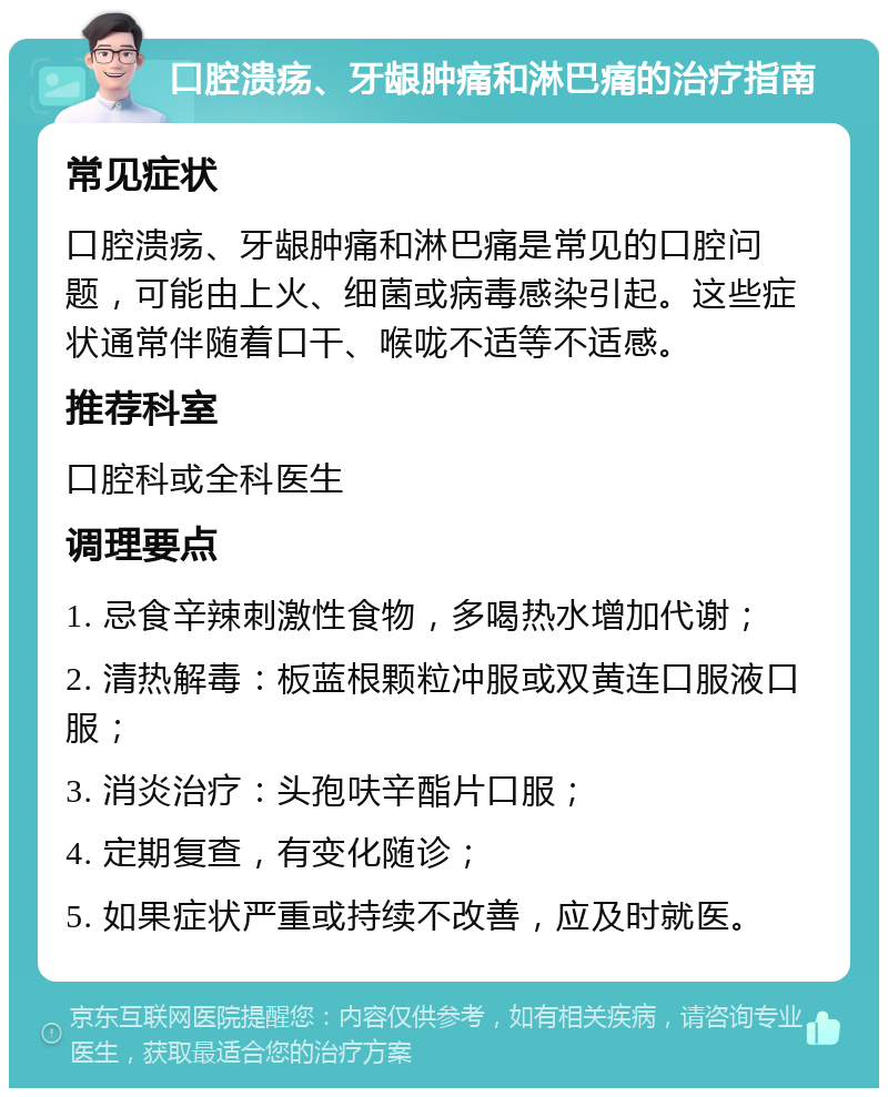 口腔溃疡、牙龈肿痛和淋巴痛的治疗指南 常见症状 口腔溃疡、牙龈肿痛和淋巴痛是常见的口腔问题，可能由上火、细菌或病毒感染引起。这些症状通常伴随着口干、喉咙不适等不适感。 推荐科室 口腔科或全科医生 调理要点 1. 忌食辛辣刺激性食物，多喝热水增加代谢； 2. 清热解毒：板蓝根颗粒冲服或双黄连口服液口服； 3. 消炎治疗：头孢呋辛酯片口服； 4. 定期复查，有变化随诊； 5. 如果症状严重或持续不改善，应及时就医。