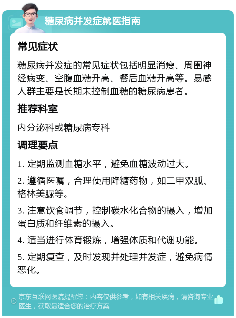 糖尿病并发症就医指南 常见症状 糖尿病并发症的常见症状包括明显消瘦、周围神经病变、空腹血糖升高、餐后血糖升高等。易感人群主要是长期未控制血糖的糖尿病患者。 推荐科室 内分泌科或糖尿病专科 调理要点 1. 定期监测血糖水平，避免血糖波动过大。 2. 遵循医嘱，合理使用降糖药物，如二甲双胍、格林美脲等。 3. 注意饮食调节，控制碳水化合物的摄入，增加蛋白质和纤维素的摄入。 4. 适当进行体育锻炼，增强体质和代谢功能。 5. 定期复查，及时发现并处理并发症，避免病情恶化。