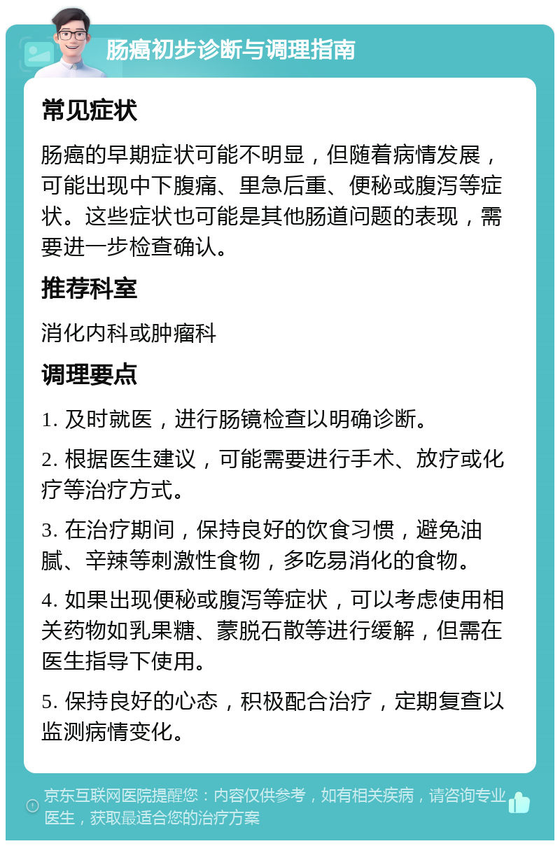 肠癌初步诊断与调理指南 常见症状 肠癌的早期症状可能不明显，但随着病情发展，可能出现中下腹痛、里急后重、便秘或腹泻等症状。这些症状也可能是其他肠道问题的表现，需要进一步检查确认。 推荐科室 消化内科或肿瘤科 调理要点 1. 及时就医，进行肠镜检查以明确诊断。 2. 根据医生建议，可能需要进行手术、放疗或化疗等治疗方式。 3. 在治疗期间，保持良好的饮食习惯，避免油腻、辛辣等刺激性食物，多吃易消化的食物。 4. 如果出现便秘或腹泻等症状，可以考虑使用相关药物如乳果糖、蒙脱石散等进行缓解，但需在医生指导下使用。 5. 保持良好的心态，积极配合治疗，定期复查以监测病情变化。