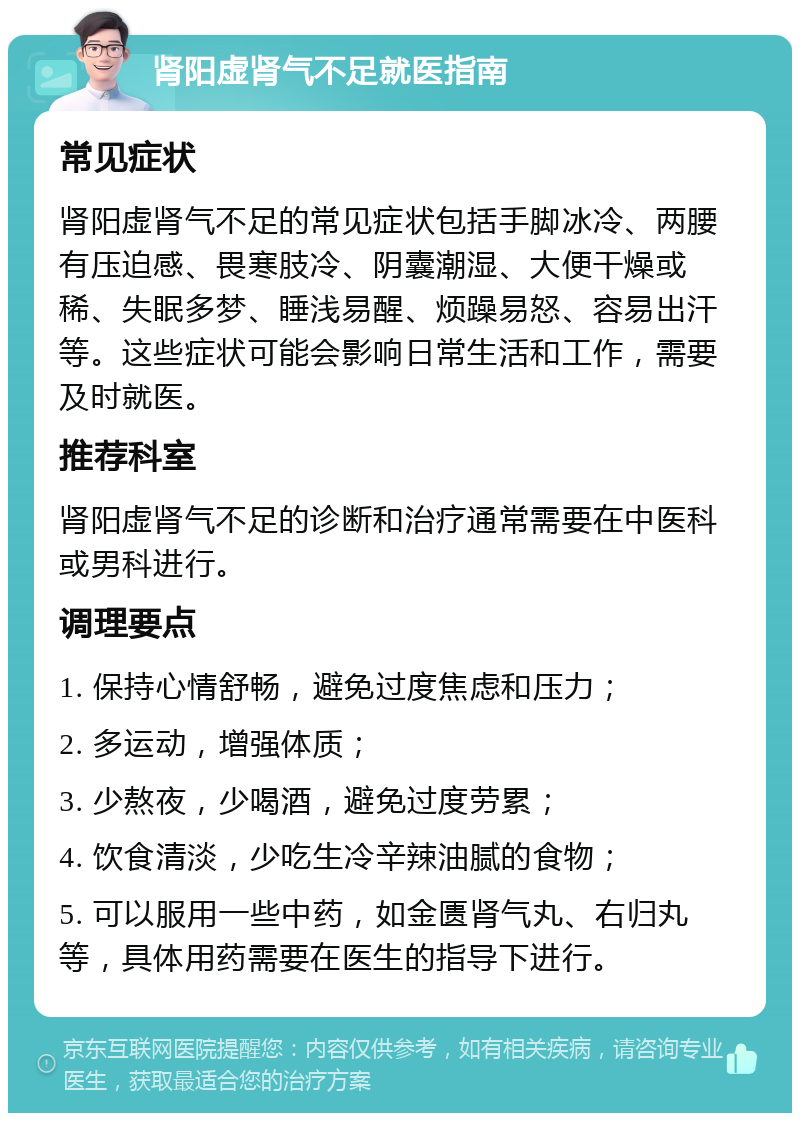 肾阳虚肾气不足就医指南 常见症状 肾阳虚肾气不足的常见症状包括手脚冰冷、两腰有压迫感、畏寒肢冷、阴囊潮湿、大便干燥或稀、失眠多梦、睡浅易醒、烦躁易怒、容易出汗等。这些症状可能会影响日常生活和工作，需要及时就医。 推荐科室 肾阳虚肾气不足的诊断和治疗通常需要在中医科或男科进行。 调理要点 1. 保持心情舒畅，避免过度焦虑和压力； 2. 多运动，增强体质； 3. 少熬夜，少喝酒，避免过度劳累； 4. 饮食清淡，少吃生冷辛辣油腻的食物； 5. 可以服用一些中药，如金匮肾气丸、右归丸等，具体用药需要在医生的指导下进行。