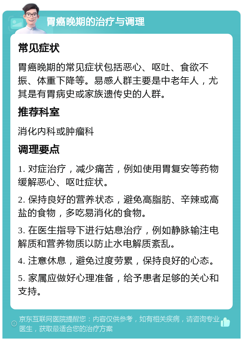 胃癌晚期的治疗与调理 常见症状 胃癌晚期的常见症状包括恶心、呕吐、食欲不振、体重下降等。易感人群主要是中老年人，尤其是有胃病史或家族遗传史的人群。 推荐科室 消化内科或肿瘤科 调理要点 1. 对症治疗，减少痛苦，例如使用胃复安等药物缓解恶心、呕吐症状。 2. 保持良好的营养状态，避免高脂肪、辛辣或高盐的食物，多吃易消化的食物。 3. 在医生指导下进行姑息治疗，例如静脉输注电解质和营养物质以防止水电解质紊乱。 4. 注意休息，避免过度劳累，保持良好的心态。 5. 家属应做好心理准备，给予患者足够的关心和支持。