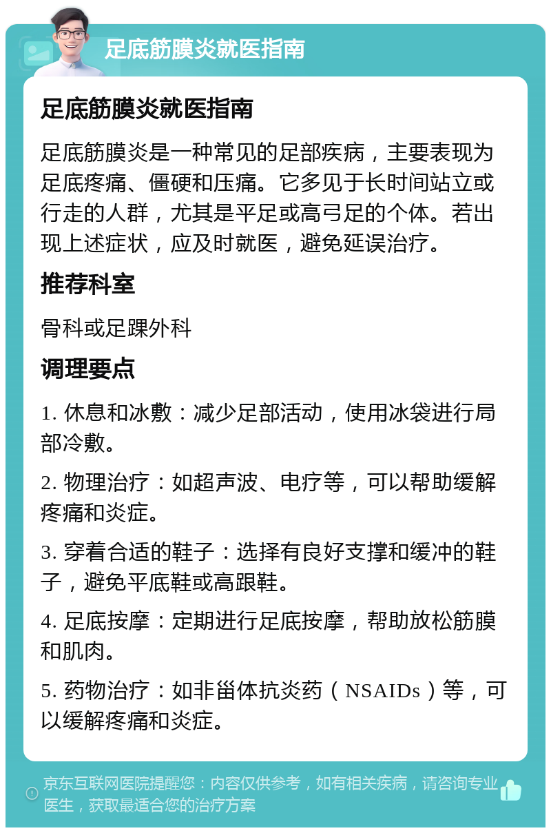 足底筋膜炎就医指南 足底筋膜炎就医指南 足底筋膜炎是一种常见的足部疾病，主要表现为足底疼痛、僵硬和压痛。它多见于长时间站立或行走的人群，尤其是平足或高弓足的个体。若出现上述症状，应及时就医，避免延误治疗。 推荐科室 骨科或足踝外科 调理要点 1. 休息和冰敷：减少足部活动，使用冰袋进行局部冷敷。 2. 物理治疗：如超声波、电疗等，可以帮助缓解疼痛和炎症。 3. 穿着合适的鞋子：选择有良好支撑和缓冲的鞋子，避免平底鞋或高跟鞋。 4. 足底按摩：定期进行足底按摩，帮助放松筋膜和肌肉。 5. 药物治疗：如非甾体抗炎药（NSAIDs）等，可以缓解疼痛和炎症。