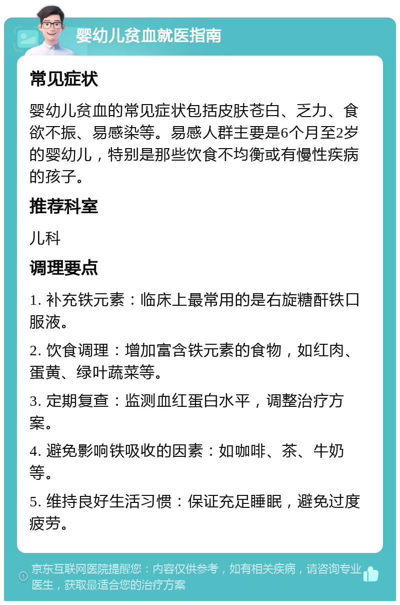 婴幼儿贫血就医指南 常见症状 婴幼儿贫血的常见症状包括皮肤苍白、乏力、食欲不振、易感染等。易感人群主要是6个月至2岁的婴幼儿，特别是那些饮食不均衡或有慢性疾病的孩子。 推荐科室 儿科 调理要点 1. 补充铁元素：临床上最常用的是右旋糖酐铁口服液。 2. 饮食调理：增加富含铁元素的食物，如红肉、蛋黄、绿叶蔬菜等。 3. 定期复查：监测血红蛋白水平，调整治疗方案。 4. 避免影响铁吸收的因素：如咖啡、茶、牛奶等。 5. 维持良好生活习惯：保证充足睡眠，避免过度疲劳。