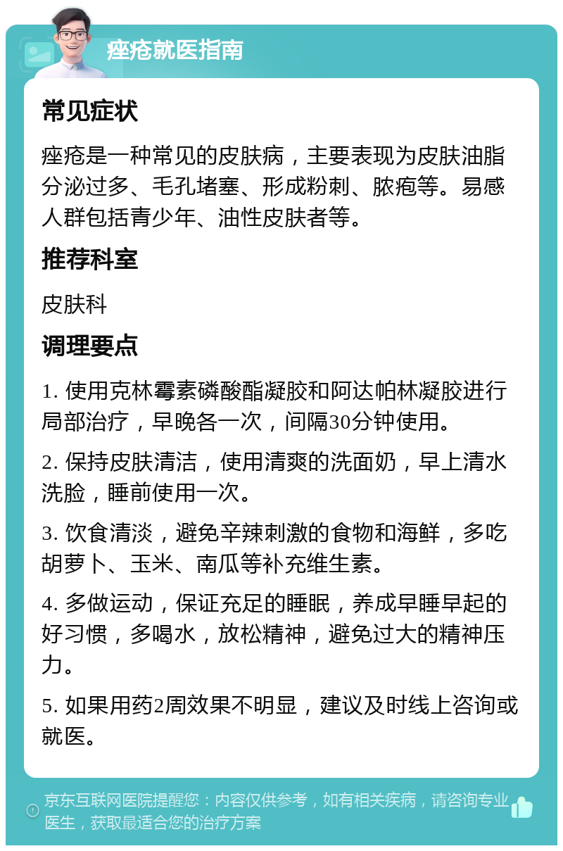 痤疮就医指南 常见症状 痤疮是一种常见的皮肤病，主要表现为皮肤油脂分泌过多、毛孔堵塞、形成粉刺、脓疱等。易感人群包括青少年、油性皮肤者等。 推荐科室 皮肤科 调理要点 1. 使用克林霉素磷酸酯凝胶和阿达帕林凝胶进行局部治疗，早晚各一次，间隔30分钟使用。 2. 保持皮肤清洁，使用清爽的洗面奶，早上清水洗脸，睡前使用一次。 3. 饮食清淡，避免辛辣刺激的食物和海鲜，多吃胡萝卜、玉米、南瓜等补充维生素。 4. 多做运动，保证充足的睡眠，养成早睡早起的好习惯，多喝水，放松精神，避免过大的精神压力。 5. 如果用药2周效果不明显，建议及时线上咨询或就医。